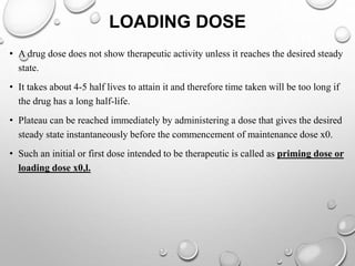LOADING DOSE 
• A drug dose does not show therapeutic activity unless it reaches the desired steady 
state. 
• It takes about 4-5 half lives to attain it and therefore time taken will be too long if 
the drug has a long half-life. 
• Plateau can be reached immediately by administering a dose that gives the desired 
steady state instantaneously before the commencement of maintenance dose x0. 
• Such an initial or first dose intended to be therapeutic is called as priming dose or 
loading dose x0,l. 
 