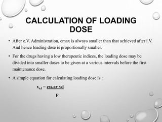 CALCULATION OF LOADING 
DOSE 
• After e.V. Administration, cmax is always smaller than that achieved after i.V. 
And hence loading dose is proportionally smaller. 
• For the drugs having a low therapeutic indices, the loading dose may be 
divided into smaller doses to be given at a various intervals before the first 
maintenance dose. 
• A simple equation for calculating loading dose is : 
xo,l = css,av vd 
F 
 