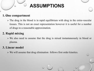 ASSUMPTIONS 
1. One compartment 
 The drug in the blood is in rapid equilibrium with drug in the extra-vascular 
tissues. This is not an exact representation however it is useful for a number 
of drugs to a reasonable approximation. 
2. Rapid mixing 
 We also need to assume that the drug is mixed instantaneously in blood or 
plasma. 
3. Linear model 
 We will assume that drug elimination follows first order kinetics. 
 