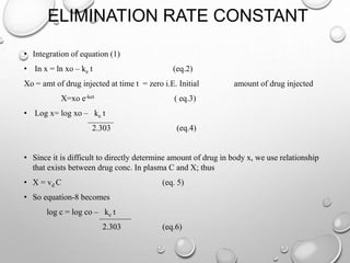 ELIMINATION RATE CONSTANT 
• Integration of equation (1) 
• In x = ln xo – ke t (eq.2) 
Xo = amt of drug injected at time t = zero i.E. Initial amount of drug injected 
X=xo e-ket ( eq.3) 
• Log x= log xo – ke t 
2.303 (eq.4) 
• Since it is difficult to directly determine amount of drug in body x, we use relationship 
that exists between drug conc. In plasma C and X; thus 
• X = vd C (eq. 5) 
• So equation-8 becomes 
log c = log co – ke t 
2.303 (eq.6) 
 