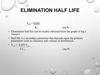 ELIMINATION HALF LIFE 
T1/2 = 0.693 
KE (eq.8) 
• Elimination half life can be readily obtained from the graph of log c 
versus t 
• Half life is a secondary parameter that depends upon the primary 
parameters such as clearance and volume of distribution. 
• T1/2 = 0.693 V d 
Cl T (eq.9) 
 