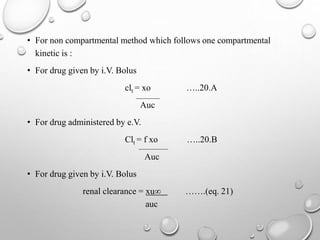 • For non compartmental method which follows one compartmental 
kinetic is : 
• For drug given by i.V. Bolus 
clt = xo …..20.A 
Auc 
• For drug administered by e.V. 
Clt = f xo …..20.B 
Auc 
• For drug given by i.V. Bolus 
renal clearance = xu∞ …….(eq. 21) 
auc 
 