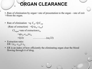 ORGAN CLEARANCE 
• Rate of elimination by organ= rate of presentation to the organ – rate of exit 
from the organ. 
• Rate of elimination =q. Cin- Q.Cout 
(Rate of extraction) =Q (cin- cout) 
Clorgan=rate of extraction/cin 
=q(cin-cout)/cin 
=Q.Er …………….(eq 22) 
• Extraction ratio: 
ER= (cin- cout)/ cin 
• ER is an index of how efficiently the eliminating organ clear the blood 
flowing through it of drug. 
 