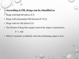 According to ER, drugs can be classified as 
• Drugs with high ER (above 0.7) 
• Drugs with intermediate ER (between 0.7-0.3) 
• Drugs with low ER (below 0.3) 
• The fraction of drug that escapes removal by organ is expressed as 
F= 1- ER 
• Where f=systemic availability when the eliminating organ is liver. 
 