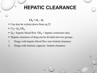 HEPATIC CLEARANCE 
Clh = clt – clr 
 Can also be written down from eq 22 
 Clh= QH ERH 
 QH= hepatic blood flow. ERH = hepatic extraction ratio. 
 Hepatic clearance of drug can be divided into two groups : 
1. Drugs with hepatic blood flow rate-limited clearance 
2. Drugs with intrinsic capacity- limited clearance 
 