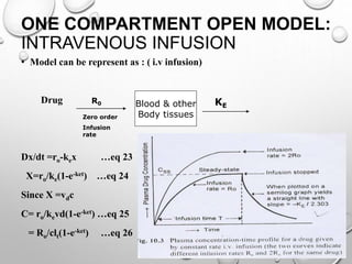 ONE COMPARTMENT OPEN MODEL: 
INTRAVENOUS INFUSION 
• Model can be represent as : ( i.v infusion) 
Drug 
Dx/dt =ro-kex …eq 23 
X=ro/ke(1-e-ket) …eq 24 
Since X =vdc 
C= ro/kevd(1-e-ket) …eq 25 
= Ro/clt(1-e-ket) …eq 26 
Blood & other 
Body tissues 
R0 
Zero order 
Infusion 
rate 
KE 
 