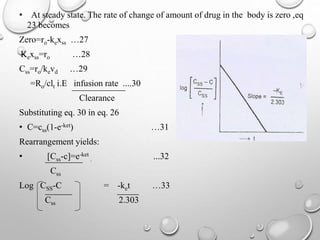 • At steady state. The rate of change of amount of drug in the body is zero ,eq 
23 becomes 
Zero=ro-kexss …27 
Kexss=ro …28 
Css=ro/kevd …29 
=Ro/clt i.E infusion rate ....30 
Clearance 
Substituting eq. 30 in eq. 26 
• C=css(1-e-ket) …31 
Rearrangement yields: 
• [Css-c]=e-ket 
. ...32 
Css 
Log CSS-C = -ket …33 
Css 2.303 
 