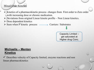 Mixed Order Kinetics 
 Kinetics of a pharmacokinetic process changes from First order to Zero order 
with increasing dose or chronic medication. 
 Deviations from original Linear kinetic profile – Non Linear kinetics. 
 Dose dependent kinetics 
 Seen when P’kinetic process Carriers / Substrates 
Capacity Limited – 
get saturated at 
Higher drug Conc. 
Michaelis – Menten 
Kinetics 
 Describes velocity of Capacity limited, enzyme reactions and non 
linear pharmacokinetics 
 