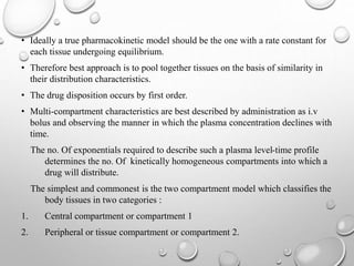 • Ideally a true pharmacokinetic model should be the one with a rate constant for 
each tissue undergoing equilibrium. 
• Therefore best approach is to pool together tissues on the basis of similarity in 
their distribution characteristics. 
• The drug disposition occurs by first order. 
• Multi-compartment characteristics are best described by administration as i.v 
bolus and observing the manner in which the plasma concentration declines with 
time. 
The no. Of exponentials required to describe such a plasma level-time profile 
determines the no. Of kinetically homogeneous compartments into which a 
drug will distribute. 
The simplest and commonest is the two compartment model which classifies the 
body tissues in two categories : 
1. Central compartment or compartment 1 
2. Peripheral or tissue compartment or compartment 2. 
 