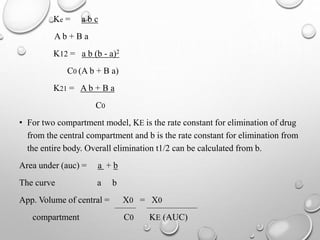 Ke = a b c 
A b + B a 
K12 = a b (b - a)2 
C0 (A b + B a) 
K21 = A b + B a 
C0 
• For two compartment model, KE is the rate constant for elimination of drug 
from the central compartment and b is the rate constant for elimination from 
the entire body. Overall elimination t1/2 can be calculated from b. 
Area under (auc) = a + b 
The curve a b 
App. Volume of central = X0 = X0 
compartment C0 KE (AUC) 
 