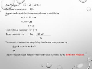 App. Volume of = VP = VC K12 
Peripheral compartment K21 
Apparent volume of distribution at steady state or equilibrium 
Vd,ss = VC +VP 
Vd,area = X0 
B AUC 
Total systemic clearence= clt = b vd 
Renal clearence= clr = dxu = KE VC 
Dt 
The rate of excretion of unchanged drug in urine can be represented by : 
dxu = KEA e-at + KE B e-bt 
Dt 
The above equation can be resolved into individual exponents by the method of residuals. 
 