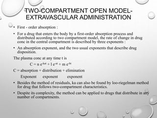 TWO-COMPARTMENT OPEN MODEL-EXTRAVASCULAR 
ADMINISTRATION 
• First - order absorption : 
• For a drug that enters the body by a first-order absorption process and 
distributed according to two compartment model, the rate of change in drug 
conc in the central compartment is described by three exponents : 
• An absorption exponent, and the two usual exponents that describe drug 
disposition. 
The plasma conc at any time t is 
C = n e-kat + l e-at + m e-bt 
C = absorption + distribution + elimination 
Exponent exponent exponent 
• Besides the method of residuals, ka can also be found by loo-riegelman method 
for drug that follows two-compartment characteristics. 
• Despite its complexity, the method can be applied to drugs that distribute in any 
number of compartments. 
 