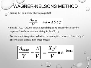 WAGNER-NELSONS METHOD 
• Taking this to infinity where cp equals 0 
• Finally (Amax - A), the amount remaining to be absorbed can also be 
expressed as the amount remaining in the GI, xg 
• We can use this equation to look at the absorption process. If, and only if, 
absorption is a single first order process 
 