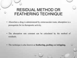 RESIDUAL METHOD OR 
FEATHERING TECHNIQUE 
• Absowhen a drug is administered by extravascular route, absorption is a 
prerequisite for its therapeutic activity. 
• The absorption rate constant can be calculated by the method of 
residuals. 
• The technique is also known as feathering, peeling and stripping. 
 