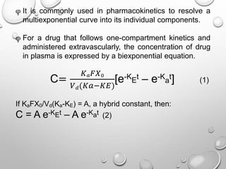 φ It is commonly used in pharmacokinetics to resolve a 
multiexponential curve into its individual components. 
φ For a drug that follows one-compartment kinetics and 
administered extravascularly, the concentration of drug 
in plasma is expressed by a biexponential equation. 
C= 
퐾푎퐹푋0 
[e-K 
푉푑(퐾푎−퐾퐸) 
t – e-K 
E 
a 
t] (1) 
If KaFX0/Vd(Ka-KE) = A, a hybrid constant, then: 
C = A e-KEt – A e-Kat (2) 
 