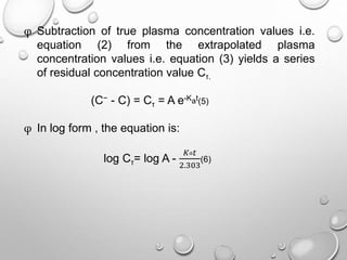 φ Subtraction of true plasma concentration values i.e. 
equation (2) from the extrapolated plasma 
concentration values i.e. equation (3) yields a series 
of residual concentration value Cτ. 
(C− - C) = Cτ = A e-Kat(5) 
φ In log form , the equation is: 
log Cτ= log A - 
퐾푎푡 
2.303 
(6) 
 