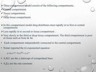 Three compartment model consist of the following compartments . 
Central compartment. 
Tissue compartment. 
Deep tissue compartment. 
 In this compartment model drug distributes most rapidly in to first or central 
compartment. 
 Less rapidly in to second or tissue compartment . 
Very slowly to the third or deep tissue compartment. The third compartment is poor 
in tissue such as bone & fat. 
• Each compartment independently connected to the central compartment. 
• Notari reported the tri exponential equation 
c=a e-t+ b e-βt+ c e-γt 
• A,B,C are the y-intercept of extrapolated lines. 
• Α,β,γ are the rate constants 
 