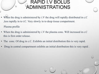 RAPID I.V BOLUS 
ADMINISTRATIONS 
• When the drug is administered by i.V the drug will rapidly distributed in c.C 
,less rapidly in to t.C. Very slowly in to deep tissue compartment. 
Plasma profile 
• When the drug is administered by i.V the plasma conc. Will increased in c.C 
this is first order release. 
• The conc. Of drug in c.C. Exhibits an initial distribution this is very rapid. 
• Drug in central compartment exhibits an initial distribution this is very rapid . 
 