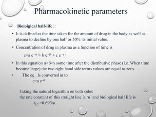 Pharmacokinetic parameters 
Bioloigical half-life :: 
• It is defined as the time taken for the amount of drug in the body as well as 
plasma to decline by one half or 50% its initial value. 
• Concentration of drug in plasma as a function of time is 
c=a e - t+ b e -β t+ c e -γ t 
• In this equation α>β>γ some time after the distributive phase (i.e. When time 
become large) the two right hand side terms values are equal to zero. 
• The eq.. Is converted in to 
c=a e-αt 
Taking the natural logarithm on both sides 
the rate constant of this straight line is ‘α’ and biological half life is 
t1/2 =0.693/α 
 