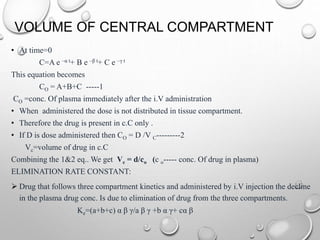 VOLUME OF CENTRAL COMPARTMENT 
• At time=0 
C=A e –α t+ B e –β t+ C e –γ t 
This equation becomes 
CO = A+B+C -----1 
CO =conc. Of plasma immediately after the i.V administration 
• When administered the dose is not distributed in tissue compartment. 
• Therefore the drug is present in c.C only . 
• If D is dose administered then CO = D /V C---------2 
Vc=volume of drug in c.C 
Combining the 1&2 eq.. We get Vc = d/co (c o----- conc. Of drug in plasma) 
ELIMINATION RATE CONSTANT: 
 Drug that follows three compartment kinetics and administered by i.V injection the decline 
in the plasma drug conc. Is due to elimination of drug from the three compartments. 
Ke=(a+b+c) α β γ/a β γ +b α γ+ cα β 
 