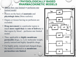 PHYSIOLOGICALLY BASED 
PHARMACOKINETIC MODELS 
• Blood flow rate limited or perfusion rate 
limited model. 
• Drawn on the basis of anatomic and 
physiologic data.(More realistic) 
• Organs or tissues having no perfusion are 
excluded. 
• Drug movement to a particular region is 
much more rapid than its rate of delivery to 
that region by blood - perfusion rate limited 
model. 
• Thus, applicable to highly membrane 
permeable drugs, i.e. Low molecular weight, 
poorly ionized and highly lipophilic drugs. 
• For highly polar, ionized and charged drugs, 
the model is referred to as membrane 
permeation rate limited. 81 
 