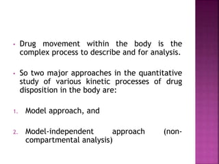 • Drug movement within the body is the
complex process to describe and for analysis.
• So two major approaches in the quantitative
study of various kinetic processes of drug
disposition in the body are:
1. Model approach, and
2. Model-independent approach (non-
compartmental analysis)
 