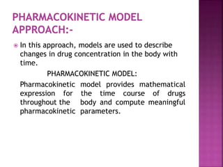  In this approach, models are used to describe
changes in drug concentration in the body with
time.
PHARMACOKINETIC MODEL:
Pharmacokinetic model provides mathematical
expression for the time course of drugs
throughout the body and compute meaningful
pharmacokinetic parameters.
 