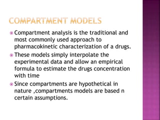  Compartment analysis is the traditional and
most commonly used approach to
pharmacokinetic characterization of a drugs.
 These models simply interpolate the
experimental data and allow an empirical
formula to estimate the drugs concentration
with time
 Since compartments are hypothetical in
nature ,compartments models are based n
certain assumptions.
 
