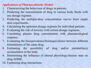 Applications of Pharmacokinetic Models –
1. Characterizing the behaviour of drugs in patients.
2. Predicting the concentration of drug in various body fluids with
any dosage regimen.
3. Predicting the multiple-dose concentration curves from single
dose experiments.
4. Calculating the optimum dosage regimen for individual patients.
5. Evaluating the risk of toxicity with certain dosage regimens.
6. Correlating plasma drug concentration with pharmacological
response.
7. Evaluating the bioequivalence/bioinequivalence between different
formulations of the same drug.
8. Estimating the possibility of drug and/or metabolite(s)
accumulation in the body.
9. Determining the influence of altered physiology/disease state on
drug ADME.
10. Explaining drug interactions.
 