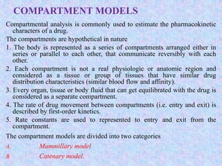 COMPARTMENT MODELS
Compartmental analysis is commonly used to estimate the pharmacokinetic
characters of a drug.
The compartments are hypothetical in nature
1. The body is represented as a series of compartments arranged either in
series or parallel to each other, that communicate reversibly with each
other.
2. Each compartment is not a real physiologic or anatomic region and
considered as a tissue or group of tissues that have similar drug
distribution characteristics (similar blood flow and affinity).
3. Every organ, tissue or body fluid that can get equilibrated with the drug is
considered as a separate compartment.
4. The rate of drug movement between compartments (i.e. entry and exit) is
described by first-order kinetics.
5. Rate constants are used to represented to entry and exit from the
compartment.
The compartment models are divided into two categories
A. Mammillary model
B. Catenary model.
 