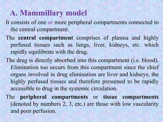 A. Mammillary model
It consists of one or more peripheral compartments connected to
the central compartment.
The central compartment comprises of plasma and highly
perfused tissues such as lungs, liver, kidneys, etc. which
rapidly equilibrate with the drug.
The drug is directly absorbed into this compartment (i.e. blood).
Elimination too occurs from this compartment since the chief
organs involved in drug elimination are liver and kidneys, the
highly perfused tissues and therefore presumed to be rapidly
accessible to drug in the systemic circulation.
The peripheral compartments or tissue compartments
(denoted by numbers 2, 3, etc.) are those with low vascularity
and poor perfusion.
 