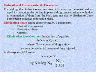 Estimation of Pharmacokinetic Parameters
For a drug that follows one-compartment kinetics and administered as
rapid i.v. injection, the decline in plasma drug concentration is only due
to elimination of drug from the body (and not due to distribution), the
phase being called as elimination phase.
Elimination phase can be characterized by 3 parameters—
1. Elimination rate constant
2. Elimination half-life
3. Clearance.
1. Elimination Rate Constant: Integration of equation
ln X = ln Xo – KE t
where, Xo = amount of drug at time
t = zero i.e. the initial amount of drug injected.
in the exponential form as
X = Xo e–KEt
2.303
tK
XlogXlog E
0 -
 