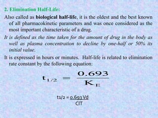2. Elimination Half-Life:
Also called as biological half-life, it is the oldest and the best known
of all pharmacokinetic parameters and was once considered as the
most important characteristic of a drug.
It is defined as the time taken for the amount of drug in the body as
well as plasma concentration to decline by one-half or 50% its
initial value.
It is expressed in hours or minutes. Half-life is related to elimination
rate constant by the following equation:
E
1/2
K
0.693
t 
t1/2 = 0.693Vd
ClT
 