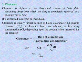 3. Clearance:
Clearance is defined as the theoretical volume of body fluid
containing drug from which the drug is completely removed in a
given period of time.
It is expressed in ml/min or liters/hour.
Clearance is usually further defined as blood clearance (Clb), plasma
clearance (Clp) or clearance based on unbound or free drug
concentration (Clu) depending upon the concentration measured for
the equation
ionconcentratdrugPlasma
neliminatioofRate
Clearance 
C
dt
dX
Clor 
Vd = X0
KE AUC
 