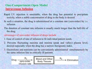 One-Compartment Open Model
Intravenous Infusion
Rapid I.V. injection is unsuitable, when the drug has potential to precipitate
toxicity, when a stable concentration of drug in the body is desired.
In such a situation, the drug is administered at a constant rate (zero-order) by i.v.
infusion.
The duration of constant rate infusion is usually much longer than the half-life of
the drug.
Advantages of zero-order infusion of drugs include
1. Ease of control of rate of infusion to fit individual patient needs.
2. Prevents fluctuating maxima and minima (peak and valley) plasma level,
desired especially when the drug has a narrow therapeutic index.
3. Electrolytes and nutrients can be conveniently administered simultaneously by
the same infusion line in critically ill patients.
 