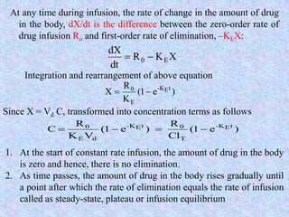 At any time during infusion, the rate of change in the amount of drug
in the body, dX/dt is the difference between the zero-order rate of
drug infusion Ro and first-order rate of elimination, –KEX:
XKR
dt
dX
E0 
Integration and rearrangement of above equation
)e1(
K
R
X tEK-
E
0

Since X = Vd C, transformed into concentration terms as follows
)e1(
Cl
R
)e1(
VK
R
C tEK-
T
0tEK-
dE
0

1. At the start of constant rate infusion, the amount of drug in the body
is zero and hence, there is no elimination.
2. As time passes, the amount of drug in the body rises gradually until
a point after which the rate of elimination equals the rate of infusion
called as steady-state, plateau or infusion equilibrium
 
