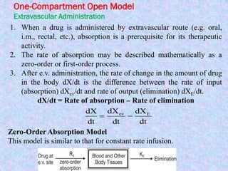One-Compartment Open Model
Extravascular Administration
1. When a drug is administered by extravascular route (e.g. oral,
i.m., rectal, etc.), absorption is a prerequisite for its therapeutic
activity.
2. The rate of absorption may be described mathematically as a
zero-order or first-order process.
3. After e.v. administration, the rate of change in the amount of drug
in the body dX/dt is the difference between the rate of input
(absorption) dXev/dt and rate of output (elimination) dXE/dt.
dX/dt = Rate of absorption – Rate of elimination
dt
dX
dt
dX
dt
dX Eev

Zero-Order Absorption Model
This model is similar to that for constant rate infusion.
 