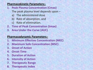 Pharmacokinetic Parameters:-
1. Peak Plasma Concentration (Cmax)
The peak plasma level depends upon –
a) The administered dose
b) Rate of absorption, and
c) Rate of elimination.
2. Time of Peak Concentration (tmax)
3. Area Under the Curve (AUC)
Pharmacodynamic Parameters:-
1. Minimum Effective Concentration (MEC)
2. Maximum Safe Concentration (MSC)
3. Onset of Action
4. Onset Time
5. Duration of Action
6. Intensity of Action
7. Therapeutic Range
8. Therapeutic Index
 