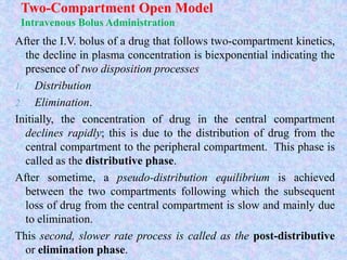 Two-Compartment Open Model
Intravenous Bolus Administration
After the I.V. bolus of a drug that follows two-compartment kinetics,
the decline in plasma concentration is biexponential indicating the
presence of two disposition processes
1. Distribution
2. Elimination.
Initially, the concentration of drug in the central compartment
declines rapidly; this is due to the distribution of drug from the
central compartment to the peripheral compartment. This phase is
called as the distributive phase.
After sometime, a pseudo-distribution equilibrium is achieved
between the two compartments following which the subsequent
loss of drug from the central compartment is slow and mainly due
to elimination.
This second, slower rate process is called as the post-distributive
or elimination phase.
 