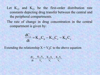 Let K12 and K21 be the first-order distribution rate
constants depicting drug transfer between the central and
the peripheral compartments.
The rate of change in drug concentration in the central
compartment is given by:
cEc12p21
c
CKCKCK
dt
dC

Extending the relationship X = VdC to the above equation
c
cE
c
c12
p
p21c
V
XK
V
XK
V
XK
dt
dC

 