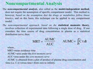 Noncompartmental Analysis
The noncompartmental analysis, also called as the model-independent method,
does not require the assumption of specific compartment model. This method is,
however, based on the assumption that the drugs or metabolites follow linear
kinetics, and on this basis, this technique can be applied to any compartment
model.
The noncompartmental approach, based on the statistical moments theory,
involves collection of experimental data following a single dose of drug. If one
considers the time course of drug concentration in plasma as a statistical
distribution curve, then:
AUC
AUMC
MRT 
where ,
MRT=mean residence time
AUMC=area under the first-moment curve
AUC=area under the zero-moment curve
AUMC is obtained from a plot of product of plasma drug concentration and
time (i.e. C.t) versus time t from zero to infinity.



0
dttCAUMC
 