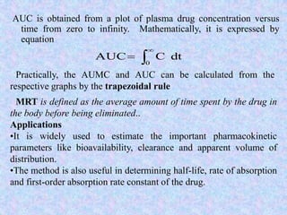 AUC is obtained from a plot of plasma drug concentration versus
time from zero to infinity. Mathematically, it is expressed by
equation



0
dtCAUC
Practically, the AUMC and AUC can be calculated from the
respective graphs by the trapezoidal rule
MRT is defined as the average amount of time spent by the drug in
the body before being eliminated..
Applications
•It is widely used to estimate the important pharmacokinetic
parameters like bioavailability, clearance and apparent volume of
distribution.
•The method is also useful in determining half-life, rate of absorption
and first-order absorption rate constant of the drug.
 