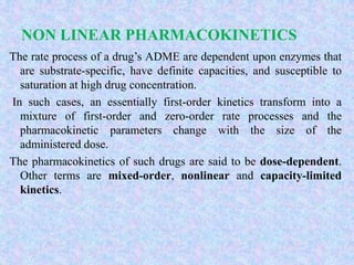 NON LINEAR PHARMACOKINETICS
The rate process of a drug’s ADME are dependent upon enzymes that
are substrate-specific, have definite capacities, and susceptible to
saturation at high drug concentration.
In such cases, an essentially first-order kinetics transform into a
mixture of first-order and zero-order rate processes and the
pharmacokinetic parameters change with the size of the
administered dose.
The pharmacokinetics of such drugs are said to be dose-dependent.
Other terms are mixed-order, nonlinear and capacity-limited
kinetics.
 
