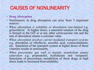 CAUSES OF NONLINEARITY
 Drug Absorption
 Nonlinearity in drug absorption can arise from 3 important
sources –
 When absorption is solubility or dissolution rate-limited e.g.
griseofulvin. At higher doses, a saturated solution of the drug
is formed in the GIT or at any other extravascular site and the
rate of absorption attains a constant value.
 When absorption involves carrier-mediated transport systems
e.g. absorption of riboflavin, ascorbic acid, cyanocobalamin,
etc. Saturation of the transport system at higher doses of these
vitamins results in nonlinearity.
 When presystemic gut wall or hepatic metabolism attains
saturation e.g. propranolol, hydralazine and verapamil.
Saturation of presystemic metabolism of these drugs at high
doses leads to increased bioavailability.
 
