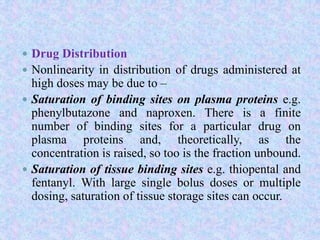  Drug Distribution
 Nonlinearity in distribution of drugs administered at
high doses may be due to –
 Saturation of binding sites on plasma proteins e.g.
phenylbutazone and naproxen. There is a finite
number of binding sites for a particular drug on
plasma proteins and, theoretically, as the
concentration is raised, so too is the fraction unbound.
 Saturation of tissue binding sites e.g. thiopental and
fentanyl. With large single bolus doses or multiple
dosing, saturation of tissue storage sites can occur.
 