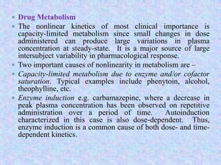 Drug Metabolism
 The nonlinear kinetics of most clinical importance is
capacity-limited metabolism since small changes in dose
administered can produce large variations in plasma
concentration at steady-state. It is a major source of large
intersubject variability in pharmacological response.
 Two important causes of nonlinearity in metabolism are –
 Capacity-limited metabolism due to enzyme and/or cofactor
saturation. Typical examples include phenytoin, alcohol,
theophylline, etc.
 Enzyme induction e.g. carbamazepine, where a decrease in
peak plasma concentration has been observed on repetitive
administration over a period of time. Autoinduction
characterized in this case is also dose-dependent. Thus,
enzyme induction is a common cause of both dose- and time-
dependent kinetics.
 