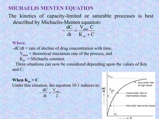 MICHAELIS MENTEN EQUATION
The kinetics of capacity-limited or saturable processes is best
described by Michaelis-Menten equation:
CK
CV
dt
dC
m
max


Where,
–dC/dt = rate of decline of drug concentration with time,
Vmax = theoretical maximum rate of the process, and
Km = Michaelis constant.
Three situations can now be considered depending upon the values of Km
and C:
When Km = C
Under this situation, the equation 10.1 reduces to:
2
V
dt
dC max

 