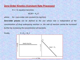 Zero-Order Kinetics (Constant Rate Processes)
If n = 0, equation becomes:
dC/dt = -Ko Co
where Ko = zero-order rate constant (in mg/min)
Zero-order process can be defined as the one whose rate is independent of the
concentration of drug undergoing reaction i.e. the rate of reaction cannot be increased
further by increasing the concentration of reactants.
Finally, C = Co – Ko t
 