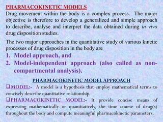 PHARMACOKINETIC MODELS
Drug movement within the body is a complex process. The major
objective is therefore to develop a generalized and simple approach
to describe, analyse and interpret the data obtained during in vivo
drug disposition studies.
The two major approaches in the quantitative study of various kinetic
processes of drug disposition in the body are
1. Model approach, and
2. Model-independent approach (also called as non-
compartmental analysis).
PHARMACOKINETIC MODEL APPROACH
MODEL:- A model is a hypothesis that employ mathematical terms to
concisely describe quantitative relationship.
PHARMACOKINETIC MODEL:- It provide concise means of
expressing mathematically or quantitatively, the time course of drug(s)
throughout the body and compute meaningful pharmacokinetic parameters.
 