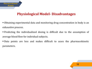  Obtaining experimental data and monitoring drug concentration in body is an
exhaustive process.
 Predicting the individualized dosing is difficult due to the assumption of
average blood flow for individual subjects.
 Data points are less and makes difficult to asses the pharmacokinetic
parameters.
Physiological Model- Disadvantages
16
Pharmacokinetic
Models
 